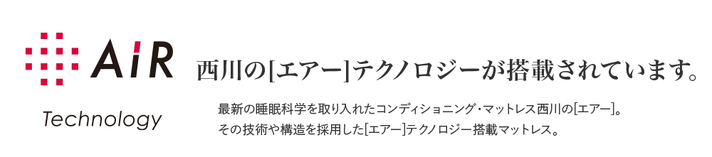 AiR Technology 西川の[エアー]テクノロジーが搭載されています。 最新の睡眠科学を取り入れたコンディショニング・マットレス西川の[エアー]。その技術や構造を採用した[エアー]テクノロジー搭載マットレス。