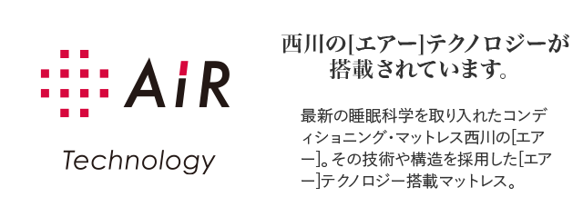 AiR Technology 西川の[エアー]テクノロジーが搭載されています。 最新の睡眠科学を取り入れたコンディショニング・マットレス西川の[エアー]。その技術や構造を採用した[エアー]テクノロジー搭載マットレス。