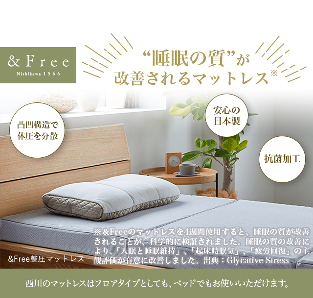 “睡眠の質”が改善されるマットレス※ &Free整圧マットレス 安心の日本製  凸凹構造で体圧を分散 抗菌加工 西川のマットレスはフロアタイプとしても、ベッドでもお使いいただけます。 ※＆Freeのマットレスを4週間使用すると、睡眠の質が改善されることが、科学的に検証されました。睡眠の質の改善により、「入眠と睡眠維持」、「起床時眠気」、「疲労回復」の主観評価が有意に改善しました。出典：Glycative Stress