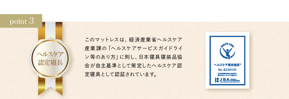 ポイント3 このマットレスは、経済産業省ヘルスケア産業課の「ヘルスケアサービスガイドライン等のあり方」に則し、日本寝具寝装品協会が自主基準として策定したヘルスケア認定寝具として認証されています。