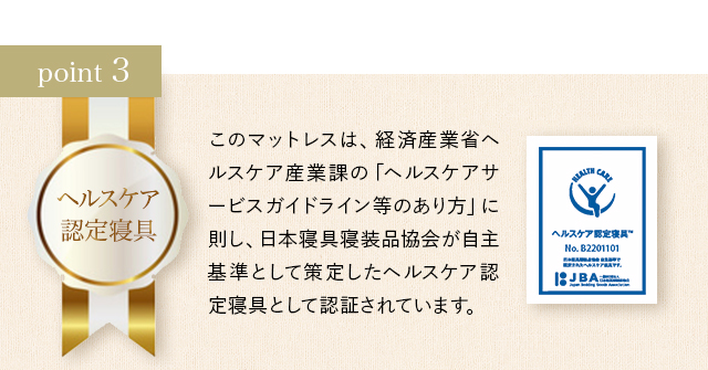 ポイント3 このマットレスは、経済産業省ヘルスケア産業課の「ヘルスケアサービスガイドライン等のあり方」に則し、日本寝具寝装品協会が自主基準として策定したヘルスケア認定寝具として認証されています。