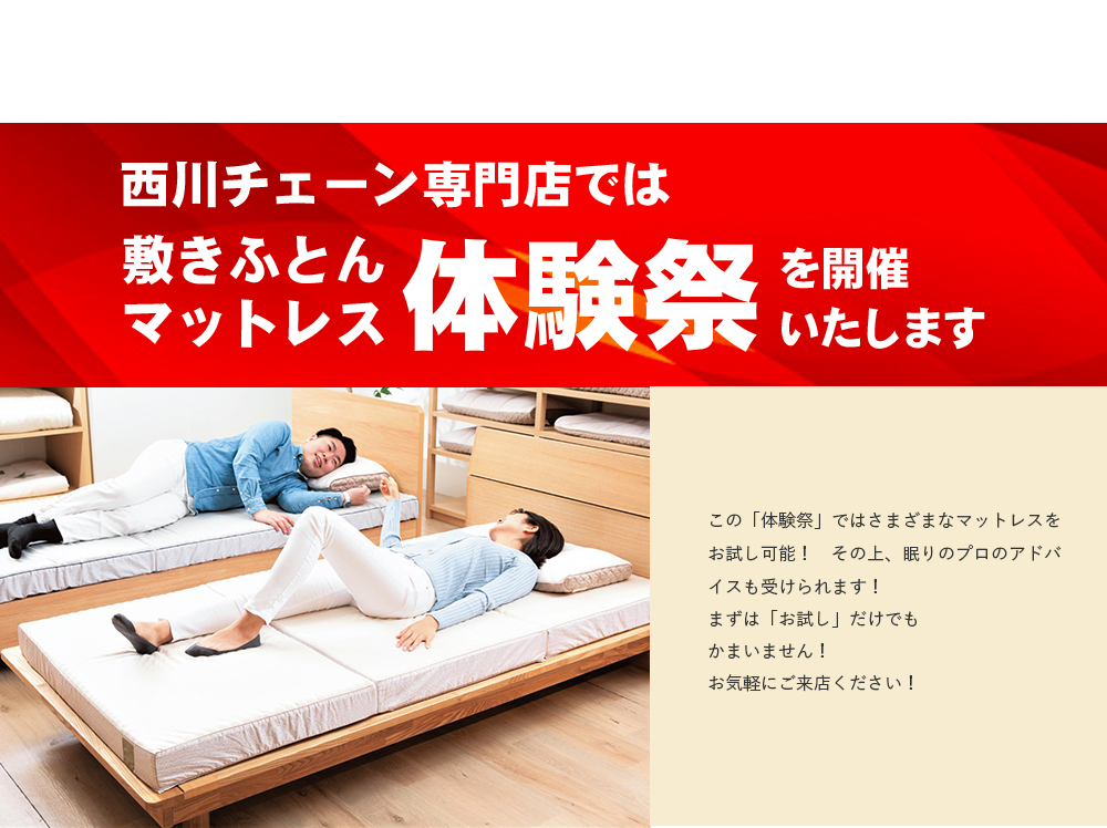 西川チェーン専門店では 敷きふとんマットレス体験祭を開催いたします この「体験祭」ではさまざまなマットレスをお試し可能！　その上、眠りのプロのアドバイスも受けられます！まずは「お試し」だけでもかまいません！お気軽にご来店ください！
