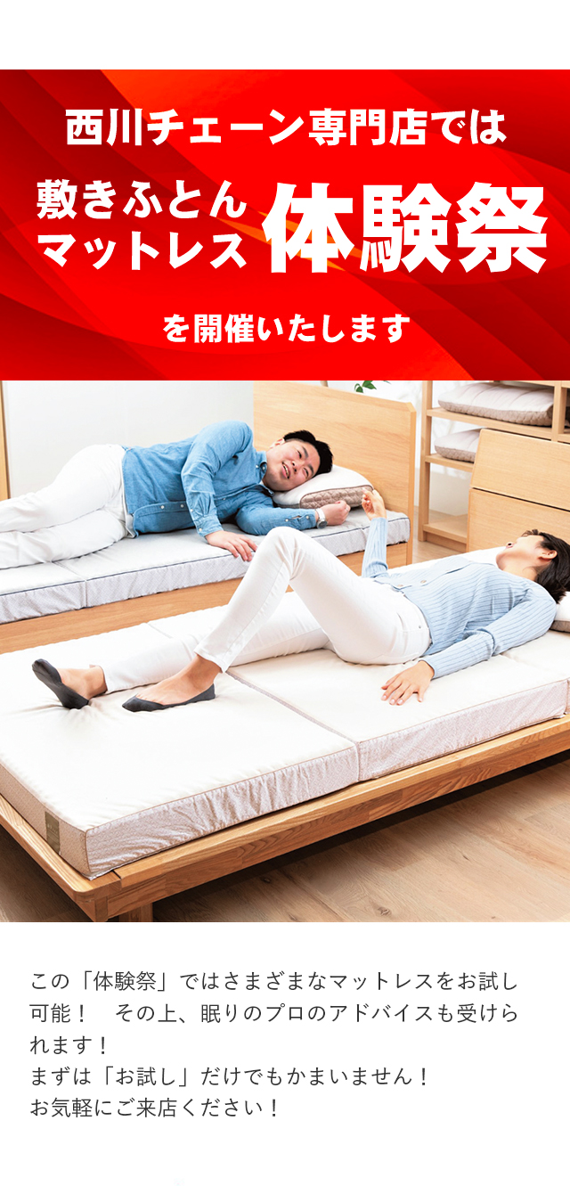 西川チェーン専門店では 敷きふとんマットレス体験祭を開催いたします この「体験祭」ではさまざまなマットレスをお試し可能！　その上、眠りのプロのアドバイスも受けられます！まずは「お試し」だけでもかまいません！お気軽にご来店ください！