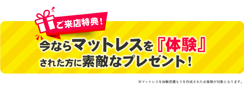 ご来店特典！ 今ならマットレスを『体験』された方に素敵なプレゼント！※マットレスを体験見積もりを作成されたお客様が対象となります。