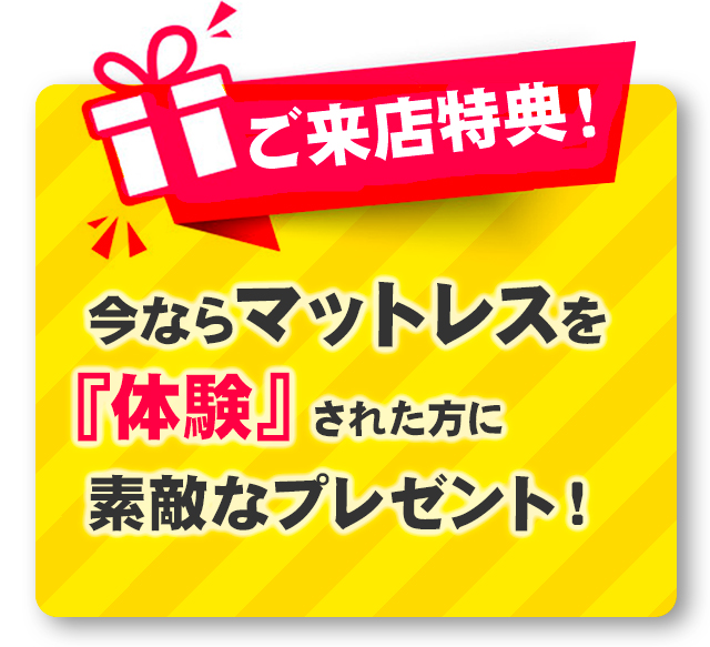 ご来店特典！ 今ならマットレスを『体験』された方に素敵なプレゼント！※マットレスを体験見積もりを作成されたお客様が対象となります。