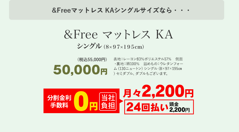 &Freeマットレス KAシングルサイズなら・・・ &Free マットレス KA シングル（8×97×195センチメートル） 50,000円(税込55,000円) 表地：レーヨン83％ポリエステル17％　側面・裏地：綿100％　詰めもの：ウレタンフォーム（130ニュートン）シングル（8×97×195センチメートル）セミダブル、ダブルもございます。 月々2,200円 24回払い 頭金2,200円 分割手数料 0円 当社負担