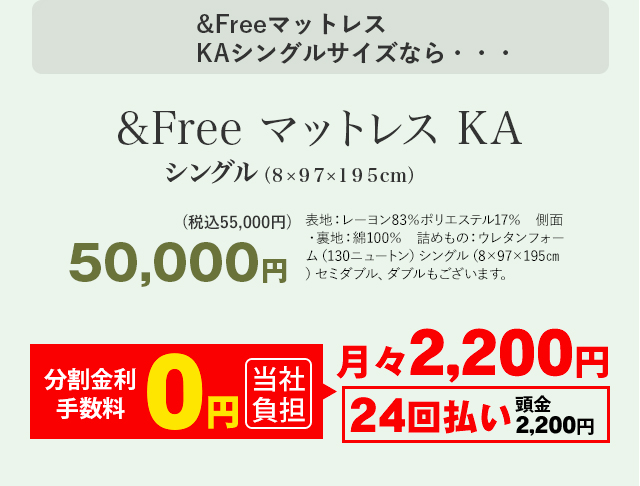 &Freeマットレス KAシングルサイズなら・・・ &Free マットレス KA シングル（8×97×195センチメートル） 50,000円(税込55,000円) 表地：レーヨン83％ポリエステル17％　側面・裏地：綿100％　詰めもの：ウレタンフォーム（130ニュートン）シングル（8×97×195センチメートル）セミダブル、ダブルもございます。 月々2,200円 24回払い 頭金2,200円 分割手数料 0円 当社負担