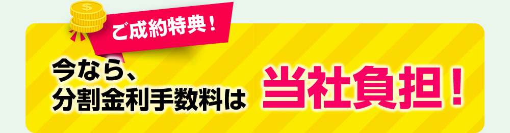 ご成約特典！今なら、分割金利手数料は当社負担！