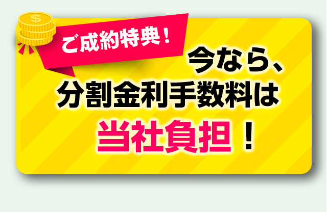 ご成約特典！今なら、分割金利手数料は当社負担！
