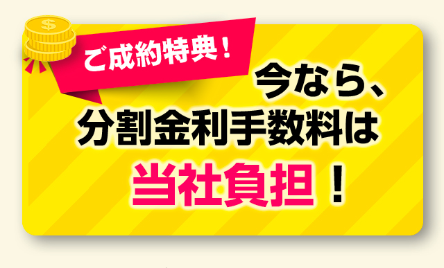 ご成約特典！今なら、分割金利手数料は当社負担！