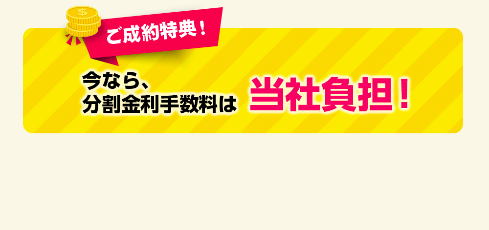 ご成約特典！今なら、分割金利手数料は当社負担！