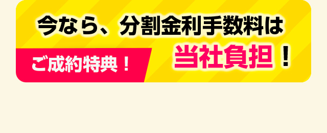 ご成約特典！今なら、分割金利手数料は当社負担！