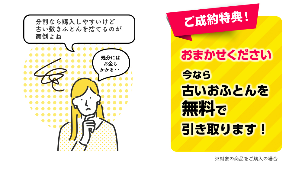 ご成約特典！ おまかせください 今なら古いおふとんを 無料で引き取ります！ ※対象の商品をご購入の場合