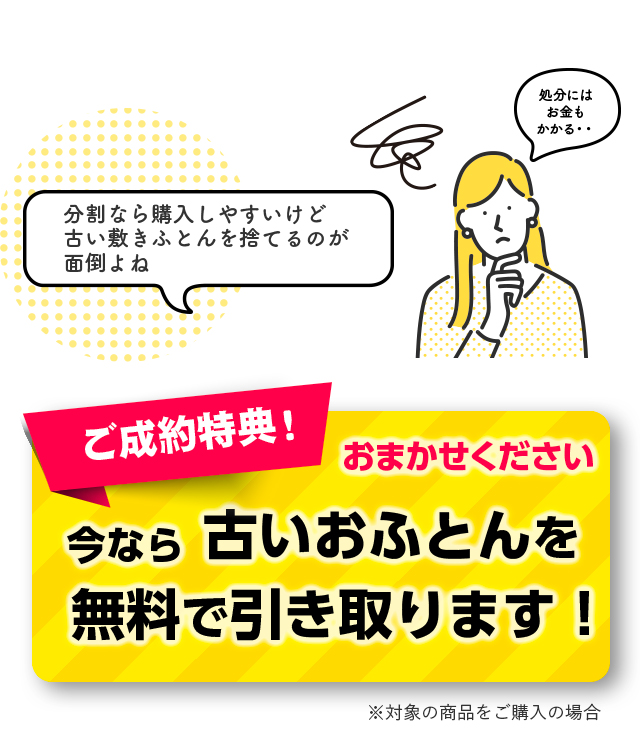 ご成約特典！ おまかせください 今なら古いおふとんを 無料で引き取ります！ ※対象の商品をご購入の場合