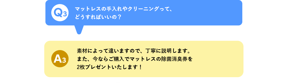 Q3 マットレスの手入れやクリーニングって、どうすればいいの？ A3 素材によって違いますので、丁寧に説明します。また、今ならご購入でマットレスの除菌消臭券を2枚プレゼントいたします！