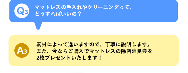 Q3 マットレスの手入れやクリーニングって、どうすればいいの？ A3 素材によって違いますので、丁寧に説明します。また、今ならご購入でマットレスの除菌消臭券を2枚プレゼントいたします！