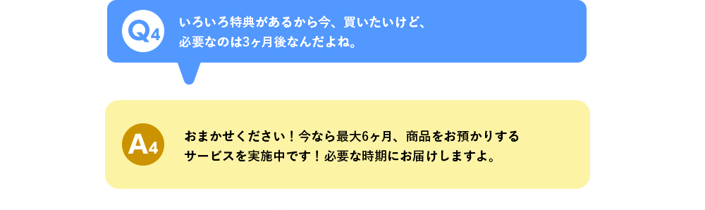 Q4 いろいろ特典があるから今、買いたいけど、必要なのは3ヶ月後なんだよね。 A4 おまかせください！今なら最大6ヶ月、商品をお預かりするサービスを実施中です！必要な時期にお届けしますよ。
