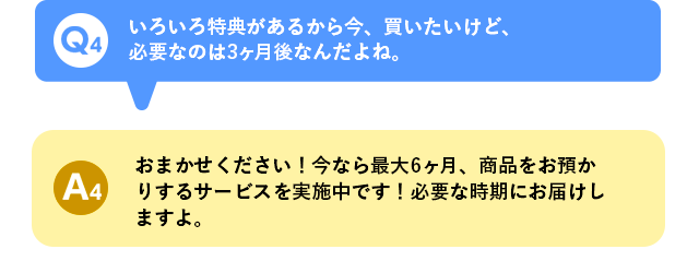 Q4 いろいろ特典があるから今、買いたいけど、必要なのは3ヶ月後なんだよね。 A4 おまかせください！今なら最大6ヶ月、商品をお預かりするサービスを実施中です！必要な時期にお届けしますよ。