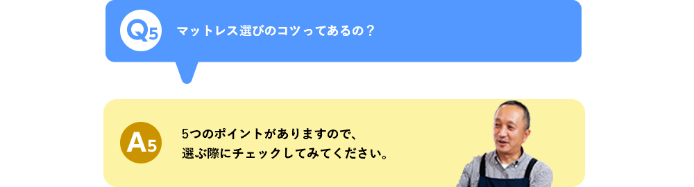 Q5 マットレス選びのコツってあるの？ A5 5つのポイントがありますので、選ぶ際にチェックしてみてください。