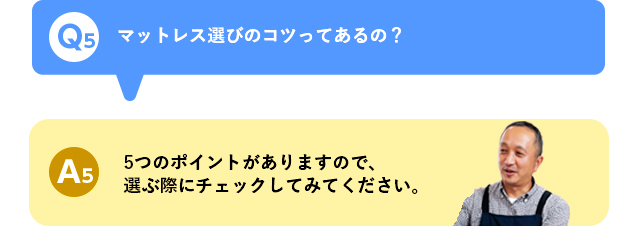 Q5 マットレス選びのコツってあるの？ A5 5つのポイントがありますので、選ぶ際にチェックしてみてください。