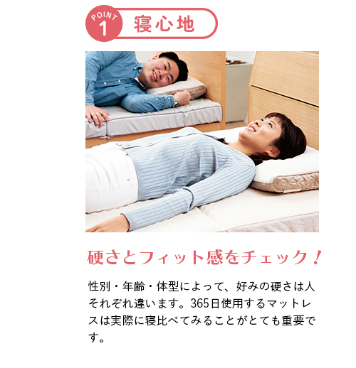 ポイント1 寝心地 硬さとフィット感をチェック！ 性別・年齢・体型によって、好みの硬さは人それぞれ違います。365日使用するマットレスは実際に寝比べてみることがとても重要です。