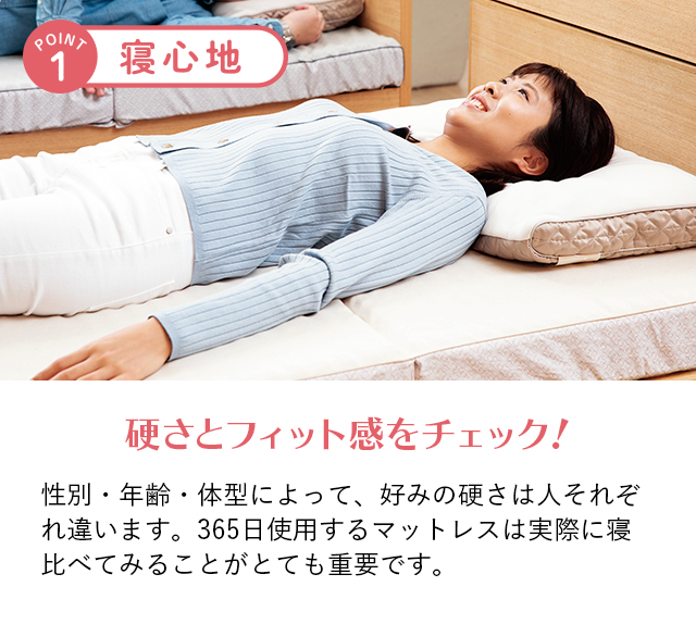 ポイント1 寝心地 硬さとフィット感をチェック！ 性別・年齢・体型によって、好みの硬さは人それぞれ違います。365日使用するマットレスは実際に寝比べてみることがとても重要です。