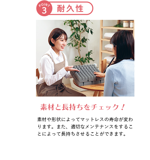 ポイント3 耐久性 素材と長持ちをチェック！ 素材や形状によってマットレスの寿命が変わります。また、適切なメンテナンスをすることによって長持ちさせることができます。