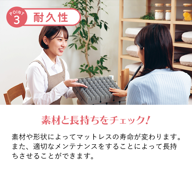 ポイント3 耐久性 素材と長持ちをチェック！ 素材や形状によってマットレスの寿命が変わります。また、適切なメンテナンスをすることによって長持ちさせることができます。