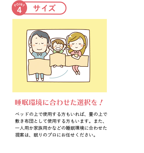 ポイント4 サイズ 睡眠環境に合わせた選択を！ ベッドの上で使用する方もいれば、畳の上で敷き布団として使用する方もいます。また、一人用か家族用かなどの睡眠環境に合わせた提案は、眠りのプロにお任せください。