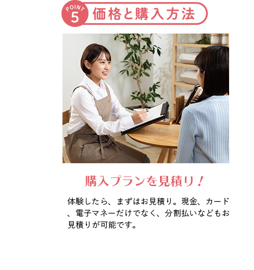 ポイント5 価格と購入方法 購入プランを見積り！ 体験したら、まずはお見積り。現金、カード、電子マネーだけでなく、分割払いなどもお見積りが可能です。