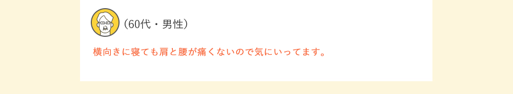 （60代・男性）横向きに寝ても肩と腰が痛くないので気にいってます。
