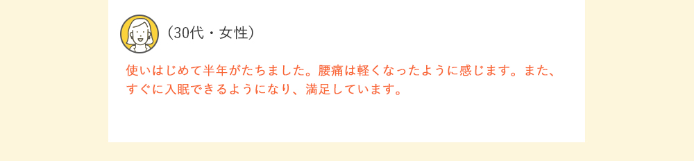 （30代・女性）使いはじめて半年がたちました。腰痛は軽くなったように感じます。また、すぐに入眠できるようになり、満足しています。