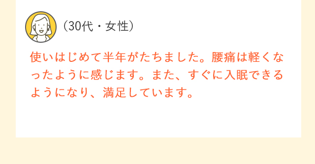 （30代・女性）使いはじめて半年がたちました。腰痛は軽くなったように感じます。また、すぐに入眠できるようになり、満足しています。