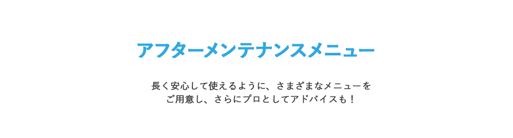 アフターメンテナンスメニュー 長く安心して使えるように、さまざまなメニューをご用意し、さらにプロとしてアドバイスも！