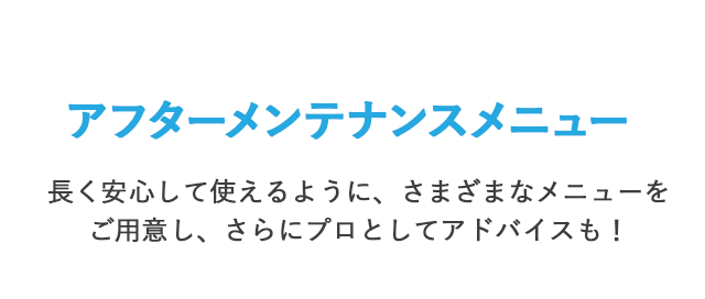 アフターメンテナンスメニュー 長く安心して使えるように、さまざまなメニューをご用意し、さらにプロとしてアドバイスも！
