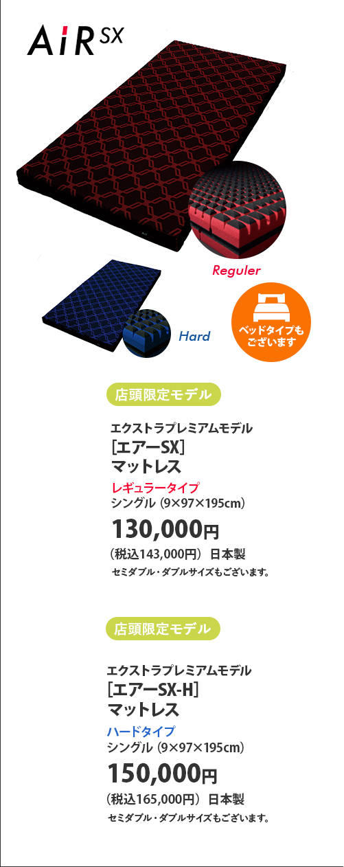 店頭限定モデル エクストラプレミアムモデル ［エアーSX］マットレス レギュラータイプ シングル（9×97×195センチメートル） 130,000円（税込143,000円）日本製 セミダブル・ダブルサイズもございます。 店頭限定モデル エクストラプレミアムモデル ［エアーSX-H］マットレス ハードタイプ シングル（9×97×195センチメートル） 150,000円（税込165,000円）日本製 セミダブル・ダブルサイズもございます。   ベッドタイプもございます
