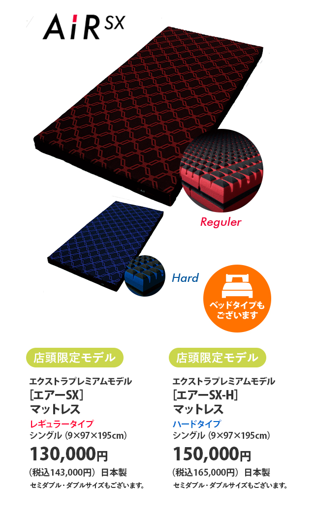 店頭限定モデル エクストラプレミアムモデル ［エアーSX］マットレス レギュラータイプ シングル（9×97×195センチメートル） 130,000円（税込143,000円）日本製 セミダブル・ダブルサイズもございます。 店頭限定モデル エクストラプレミアムモデル ［エアーSX-H］マットレス ハードタイプ シングル（9×97×195センチメートル） 150,000円（税込165,000円）日本製 セミダブル・ダブルサイズもございます。   ベッドタイプもございます