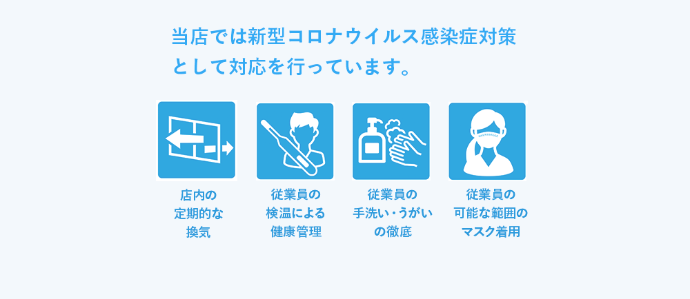 当店では新型コロナウイルス感染症対策として対応を行っています。 店内の定期的な換気 従業員の検温による健康管理 従業員の手洗い・うがいの徹底 従業員の可能な範囲のマスク着用