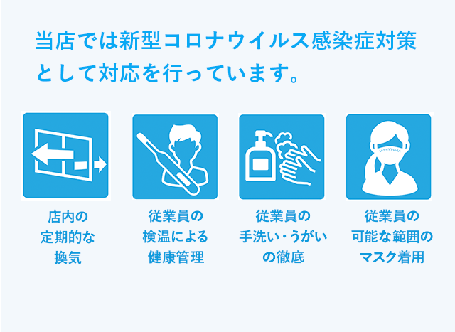 当店では新型コロナウイルス感染症対策として対応を行っています。 店内の定期的な換気 従業員の検温による健康管理 従業員の手洗い・うがいの徹底 従業員の可能な範囲のマスク着用