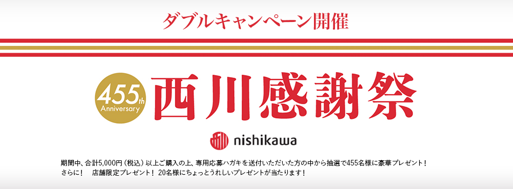 ダブルキャンペーン開催 455th Anniversary 西川感謝祭 nishikawa 期間中、合計5,000円（税込）以上ご購入の上、専用応募ハガキを送付いただいた方の中から抽選で455名様に豪華プレゼント！さらに！　店舗限定プレゼント！ 20名様にちょっとうれしいプレゼントが当たります！