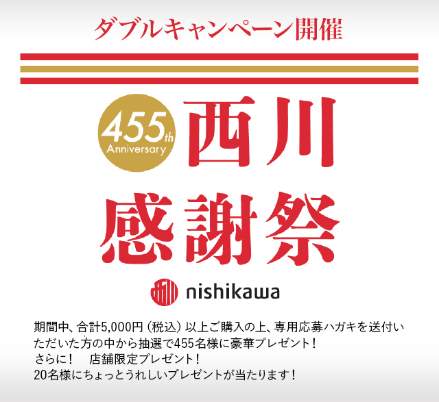 ダブルキャンペーン開催 455th Anniversary 西川感謝祭 nishikawa 期間中、合計5,000円（税込）以上ご購入の上、専用応募ハガキを送付いただいた方の中から抽選で455名様に豪華プレゼント！さらに！　店舗限定プレゼント！ 20名様にちょっとうれしいプレゼントが当たります！