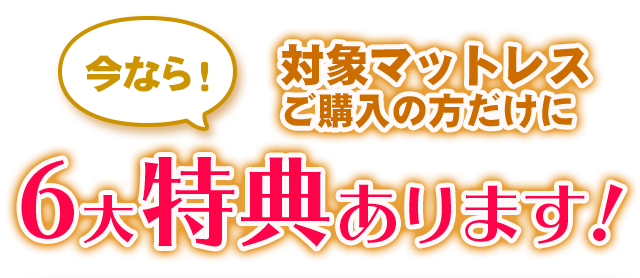今なら！対象マットレスご購入の方だけに6大特典あります！