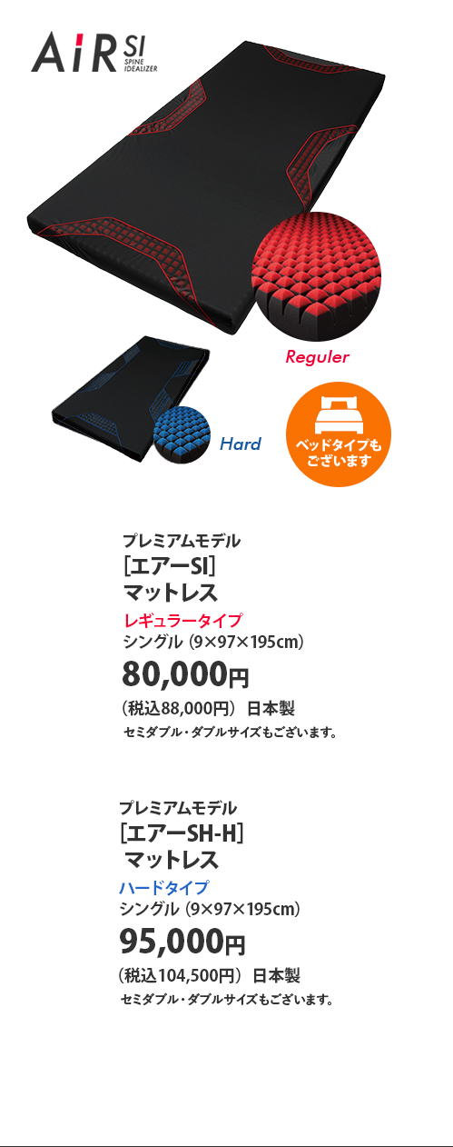 プレミアムモデル ［エアーSI］マットレス レギュラータイプ シングル（9×97×195センチメートル） 80,000円（税込88,000円）日本製 セミダブル・ダブルサイズもございます。 ベッドタイプもございます  プレミアムモデル ［エアーSH-H］マットレス ハードタイプ シングル（9×97×195センチメートル） 95,000円（税込104,000円）日本製 セミダブル・ダブルサイズもございます。 ベッドタイプもございます