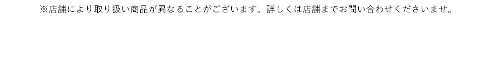 ※店舗により取り扱い商品が異なることがございます。詳しくは店舗までお問い合わせくださいませ。