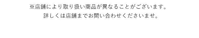 ※店舗により取り扱い商品が異なることがございます。詳しくは店舗までお問い合わせくださいませ。