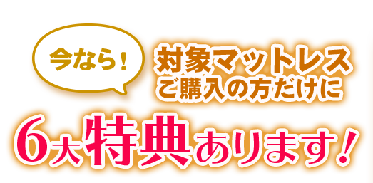 今なら！対象マットレスご購入の方だけに6大特典あります！