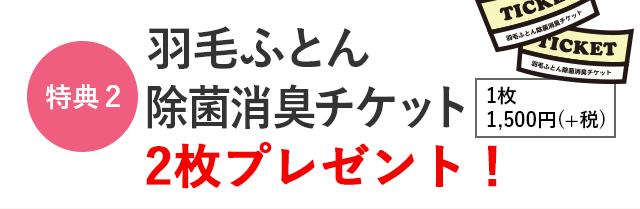 特典2　「羽毛ふとん除菌消臭チケット」2枚プレゼント！　1枚 1,500円(＋税)