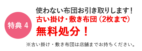 特典4　使わない布団お引き取りします！古い掛け・敷き布団(2枚まで)無料処分！　※古い掛け・敷き布団は店舗までお持ちください。
