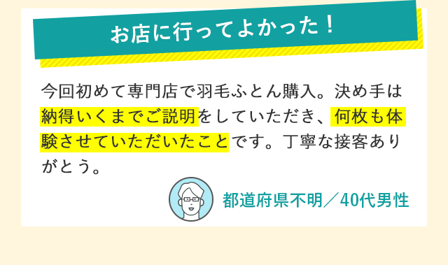 お店に行ってよかった！ 今回初めて専門店で羽毛ふとん購入。決め手は納得いくまでご説明をしていただき、何枚も体験させていただいたことです。丁寧な接客ありがとう。 都道府県不明／40代男性