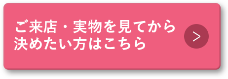ご来店・実物を見てから決めたい方はこちら